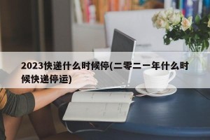 2023快递什么时候停(二零二一年什么时候快递停运)