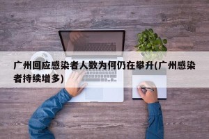 广州回应感染者人数为何仍在攀升(广州感染者持续增多)