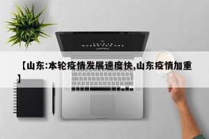 【山东:本轮疫情发展速度快,山东疫情加重】