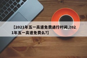 【2021年五一高速免费通行时间,2021年五一高速免费么?】