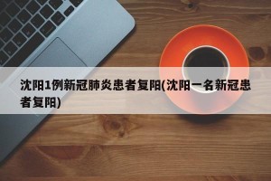 沈阳1例新冠肺炎患者复阳(沈阳一名新冠患者复阳)