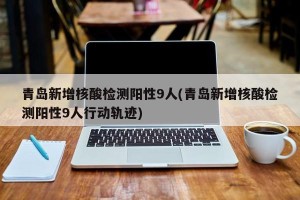 青岛新增核酸检测阳性9人(青岛新增核酸检测阳性9人行动轨迹)
