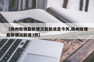 【扬州疫情最新情况最新消息今天,扬州疫情最新情况新增3例】