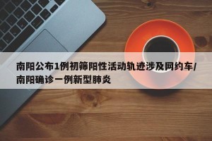 南阳公布1例初筛阳性活动轨迹涉及网约车/南阳确诊一例新型肺炎