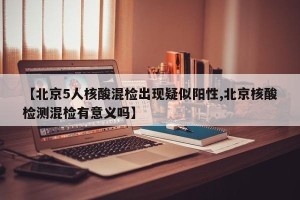【北京5人核酸混检出现疑似阳性,北京核酸检测混检有意义吗】
