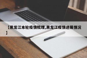 【黑龙江本轮疫情梳理,黑龙江疫情进展情况】