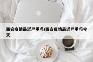 西安疫情最近严重吗/西安疫情最近严重吗今天