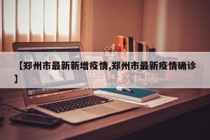【郑州市最新新增疫情,郑州市最新疫情确诊】