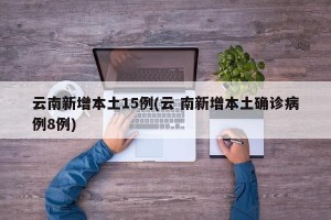 云南新增本土15例(云 南新增本土确诊病例8例)