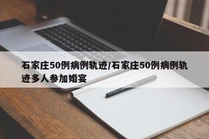 石家庄50例病例轨迹/石家庄50例病例轨迹多人参加婚宴