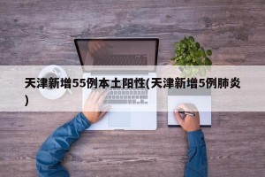 天津新增55例本土阳性(天津新增5例肺炎)