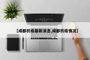 【成都抗疫最新消息,成都抗疫情况】