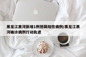 黑龙江黑河新增1例初筛阳性病例/黑龙江黑河确诊病例行动轨迹