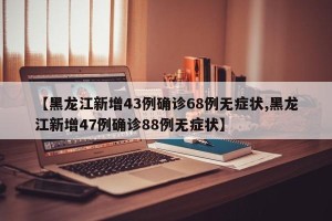 【黑龙江新增43例确诊68例无症状,黑龙江新增47例确诊88例无症状】