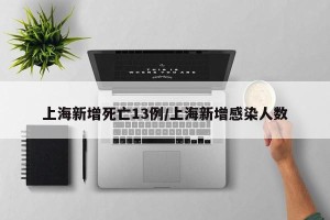 上海新增死亡13例/上海新增感染人数