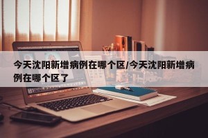 今天沈阳新增病例在哪个区/今天沈阳新增病例在哪个区了