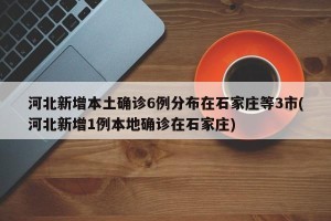 河北新增本土确诊6例分布在石家庄等3市(河北新增1例本地确诊在石家庄)
