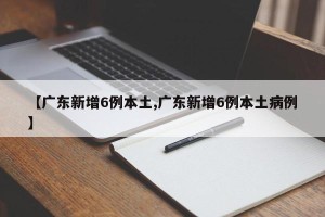 【广东新增6例本土,广东新增6例本土病例】