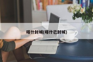 喀什封城(喀什已封城)