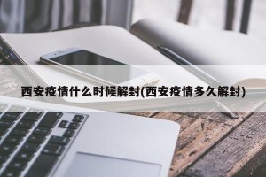 西安疫情什么时候解封(西安疫情多久解封)
