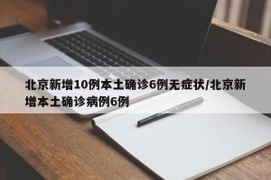 北京新增10例本土确诊6例无症状/北京新增本土确诊病例6例