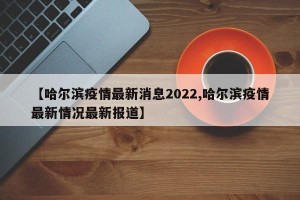 【哈尔滨疫情最新消息2022,哈尔滨疫情最新情况最新报道】