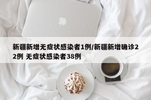 新疆新增无症状感染者1例/新疆新增确诊22例 无症状感染者38例