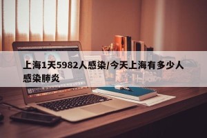 上海1天5982人感染/今天上海有多少人感染肺炎