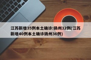 江苏新增35例本土确诊:扬州32例(江苏新增40例本土确诊扬州36例)