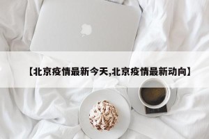 【北京疫情最新今天,北京疫情最新动向】