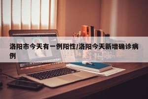 洛阳市今天有一例阳性/洛阳今天新增确诊病例