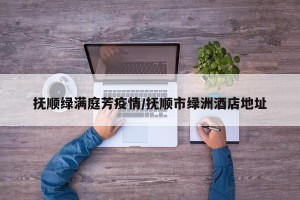 抚顺绿满庭芳疫情/抚顺市绿洲酒店地址
