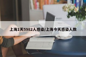 上海1天5982人感染/上海今天感染人数