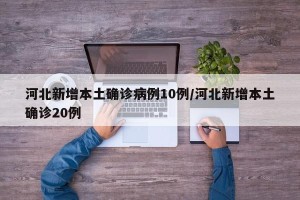 河北新增本土确诊病例10例/河北新增本土确诊20例