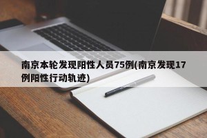南京本轮发现阳性人员75例(南京发现17例阳性行动轨迹)