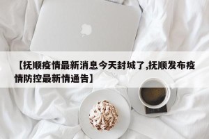 【抚顺疫情最新消息今天封城了,抚顺发布疫情防控最新情通告】