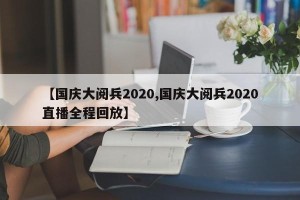 【国庆大阅兵2020,国庆大阅兵2020直播全程回放】