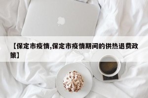 【保定市疫情,保定市疫情期间的供热退费政策】