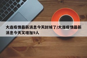 大连疫情最新消息今天封城了/大连疫情最新消息今天又增加9人