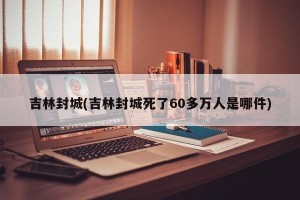 吉林封城(吉林封城死了60多万人是哪件)